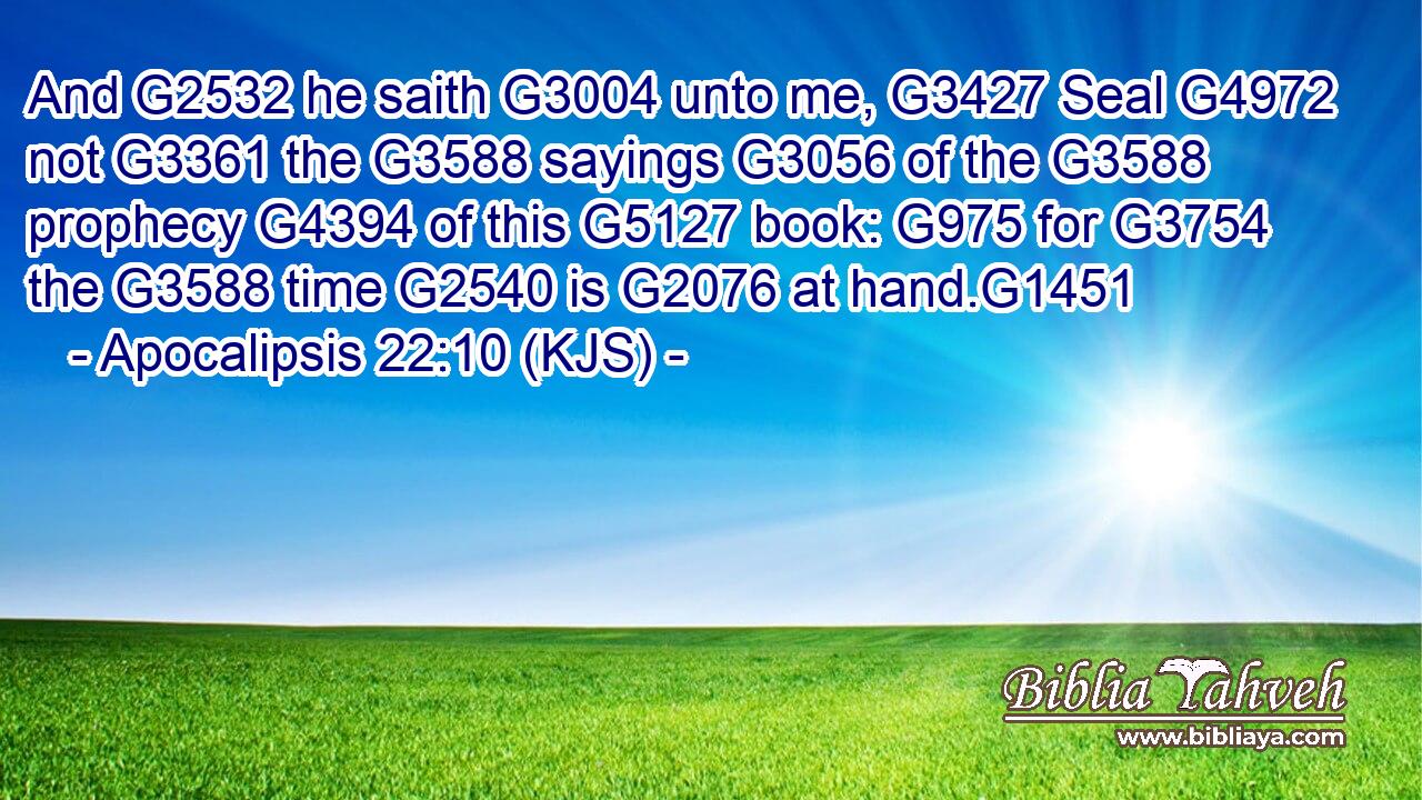 And G2532 he saith G3004 unto me, G3427 Seal G4972 not G3361 the G3588 sayings G3056 of the G3588 prophecy G4394 of this G5127 book: G975 for G3754 the G3588 time G2540 is G2076 at hand.G1451
