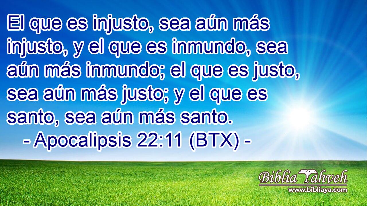 El que es injusto, sea aún más injusto, y el que es inmundo, sea aún más inmundo; el que es justo, sea aún más justo; y el que es santo, sea aún más santo.