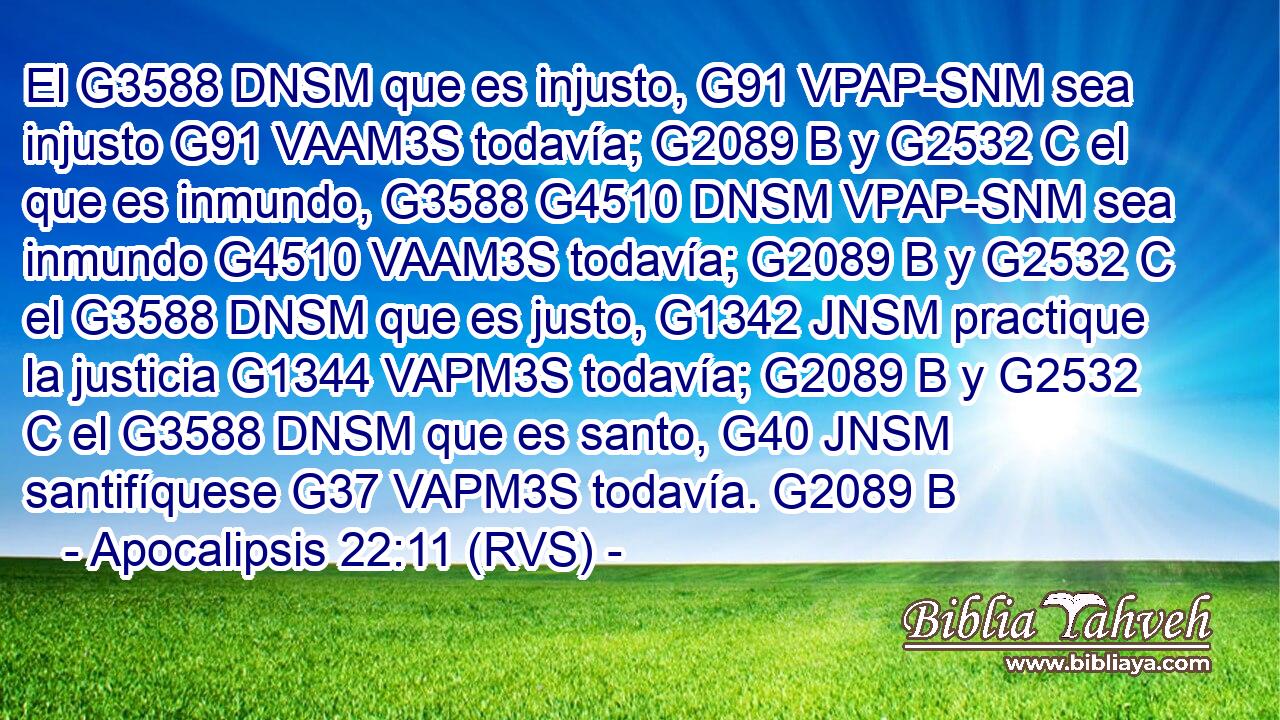 El G3588 DNSM que es injusto, G91 VPAP-SNM sea injusto G91 VAAM3S todavía; G2089 B y G2532 C el que es inmundo, G3588 G4510 DNSM VPAP-SNM sea inmundo G4510 VAAM3S todavía; G2089 B y G2532 C el G3588 DNSM que es justo, G1342 JNSM practique la justicia G1344 VAPM3S todavía; G2089 B y G2532 C el G3588 DNSM que es santo, G40 JNSM santifíquese G37 VAPM3S todavía. G2089 B 