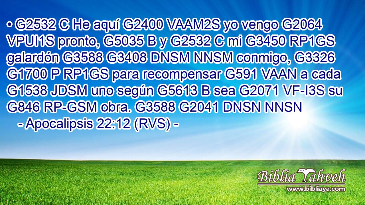 • G2532 C He aquí G2400 VAAM2S yo vengo G2064 VPUI1S pronto, G5035 B y G2532 C mi G3450 RP1GS galardón G3588 G3408 DNSM NNSM conmigo, G3326 G1700 P RP1GS para recompensar G591 VAAN a cada G1538 JDSM uno según G5613 B sea G2071 VF-I3S su G846 RP-GSM obra. G3588 G2041 DNSN NNSN 