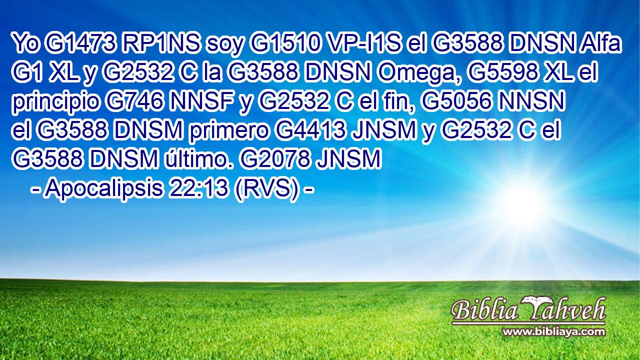 Yo G1473 RP1NS soy G1510 VP-I1S el G3588 DNSN Alfa G1 XL y G2532 C la G3588 DNSN Omega, G5598 XL el principio G746 NNSF y G2532 C el fin, G5056 NNSN el G3588 DNSM primero G4413 JNSM y G2532 C el G3588 DNSM último. G2078 JNSM 