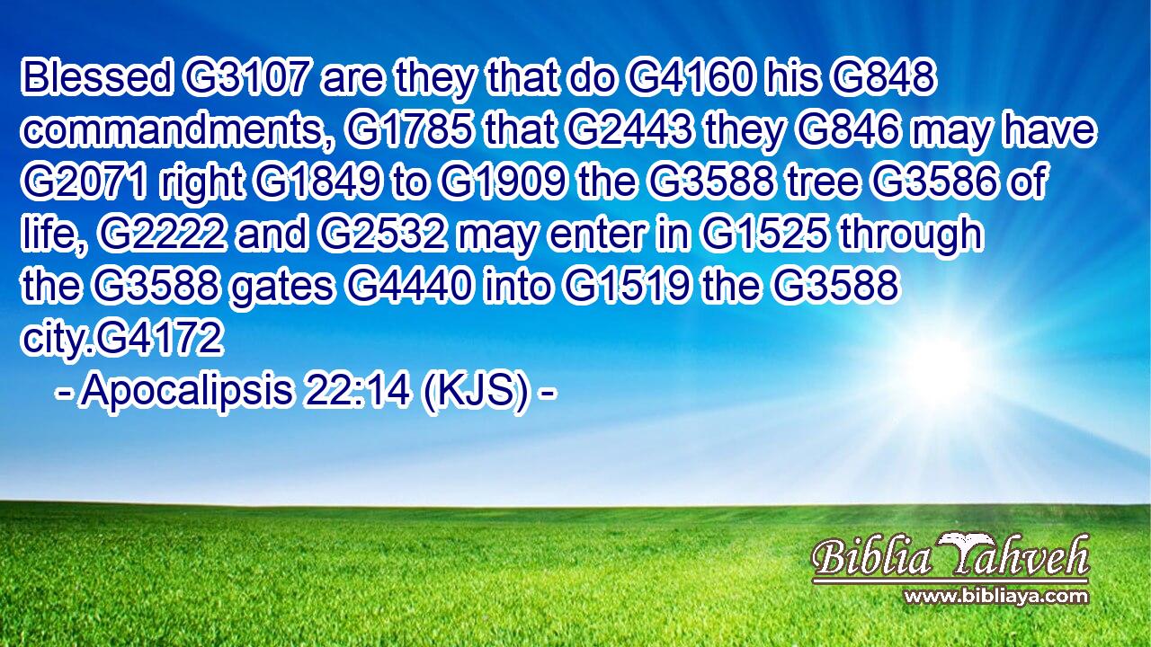 Blessed G3107 are they that do G4160 his G848 commandments, G1785 that G2443 they G846 may have G2071 right G1849 to G1909 the G3588 tree G3586 of life, G2222 and G2532 may enter in G1525 through the G3588 gates G4440 into G1519 the G3588 city.G4172