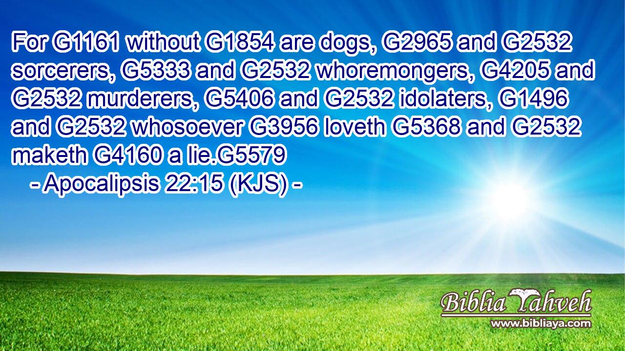 For G1161 without G1854 are dogs, G2965 and G2532 sorcerers, G5333 and G2532 whoremongers, G4205 and G2532 murderers, G5406 and G2532 idolaters, G1496 and G2532 whosoever G3956 loveth G5368 and G2532 maketh G4160 a lie.G5579