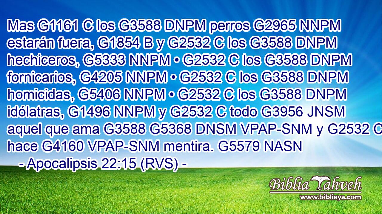Mas G1161 C los G3588 DNPM perros G2965 NNPM estarán fuera, G1854 B y G2532 C los G3588 DNPM hechiceros, G5333 NNPM • G2532 C los G3588 DNPM fornicarios, G4205 NNPM • G2532 C los G3588 DNPM homicidas, G5406 NNPM • G2532 C los G3588 DNPM idólatras, G1496 NNPM y G2532 C todo G3956 JNSM aquel que ama G3588 G5368 DNSM VPAP-SNM y G2532 C hace G4160 VPAP-SNM mentira. G5579 NASN 