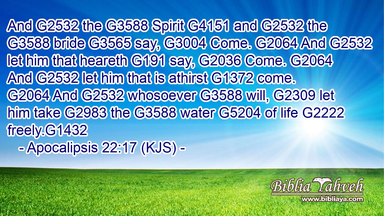 And G2532 the G3588 Spirit G4151 and G2532 the G3588 bride G3565 say, G3004 Come. G2064 And G2532 let him that heareth G191 say, G2036 Come. G2064 And G2532 let him that is athirst G1372 come. G2064 And G2532 whosoever G3588 will, G2309 let him take G2983 the G3588 water G5204 of life G2222 freely.G1432