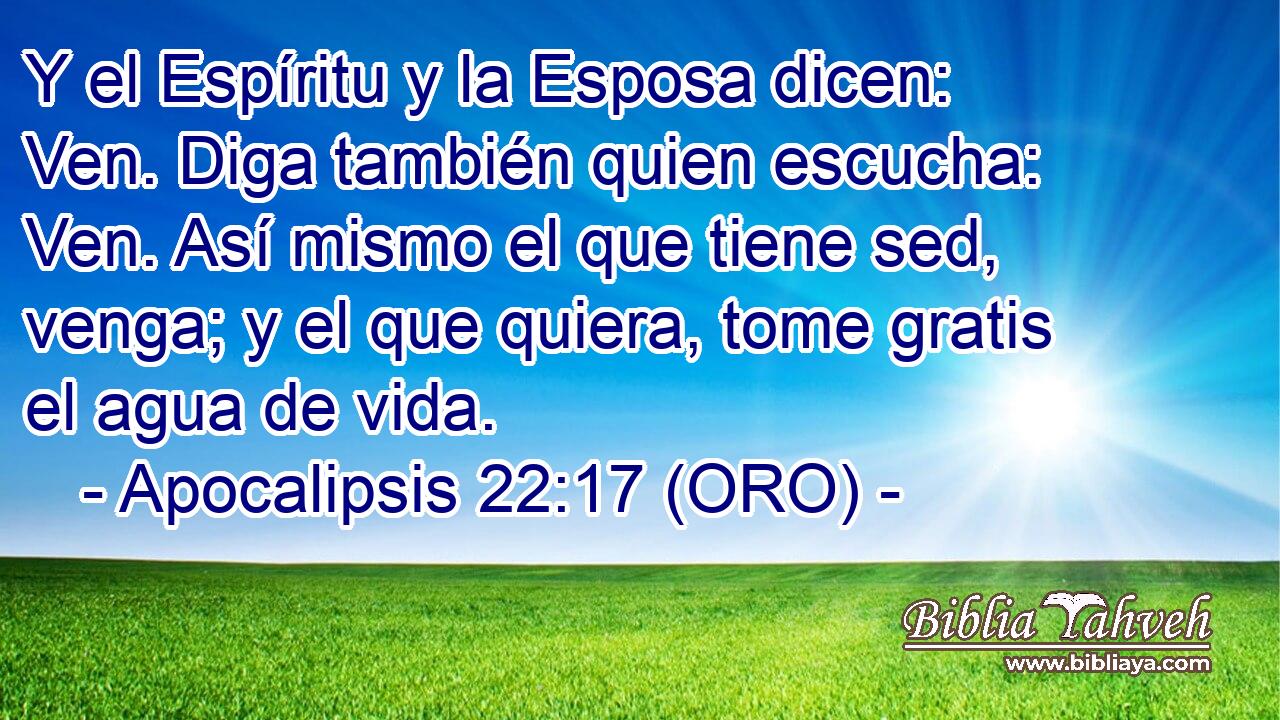  Y el Espíritu y la Esposa dicen: Ven. Diga también quien escucha: Ven. Así mismo el que tiene sed, venga; y el que quiera, tome gratis el agua de vida. 