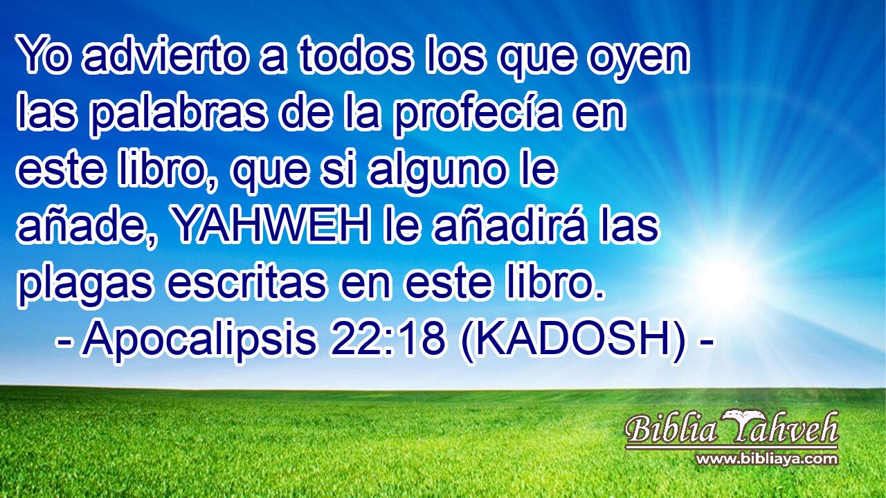  Yo advierto a todos los que oyen las palabras de la profecía en este libro, que si alguno le añade, YAHWEH le añadirá las plagas escritas en este libro. 