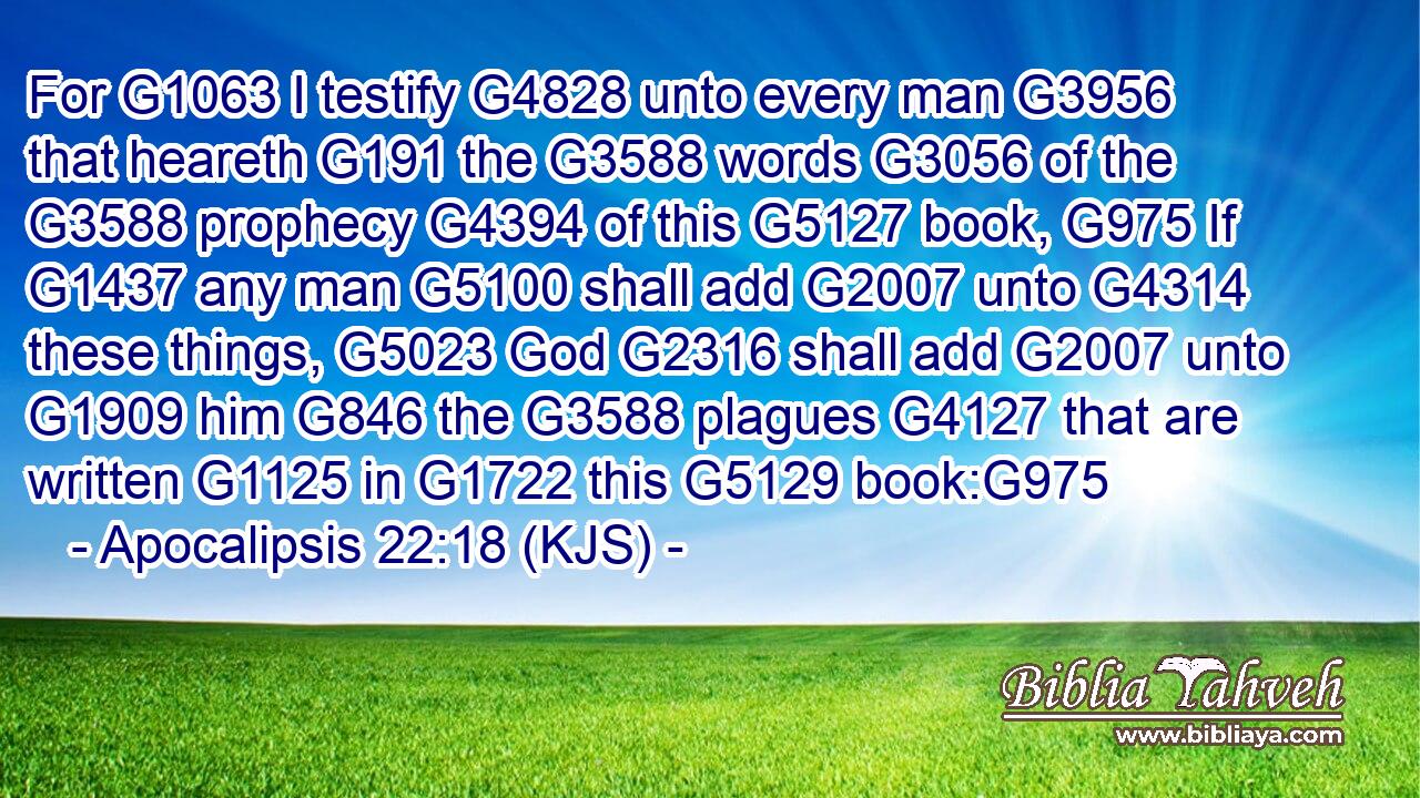 For G1063 I testify G4828 unto every man G3956 that heareth G191 the G3588 words G3056 of the G3588 prophecy G4394 of this G5127 book, G975 If G1437 any man G5100 shall add G2007 unto G4314 these things, G5023 God G2316 shall add G2007 unto G1909 him G846 the G3588 plagues G4127 that are written G1125 in G1722 this G5129 book:G975