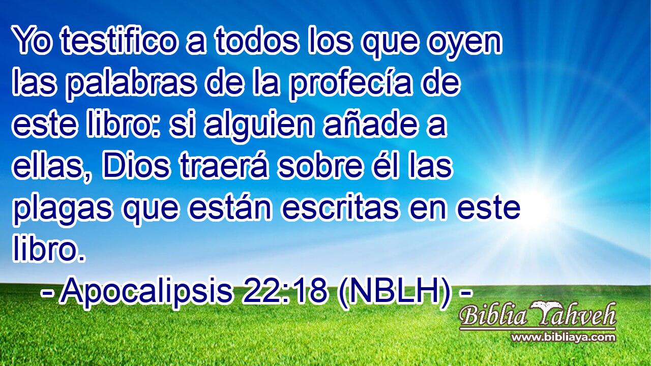 Yo testifico a todos los que oyen las palabras de la profecía de este libro: si alguien añade a ellas, Dios traerá sobre él las plagas que están escritas en este libro. 