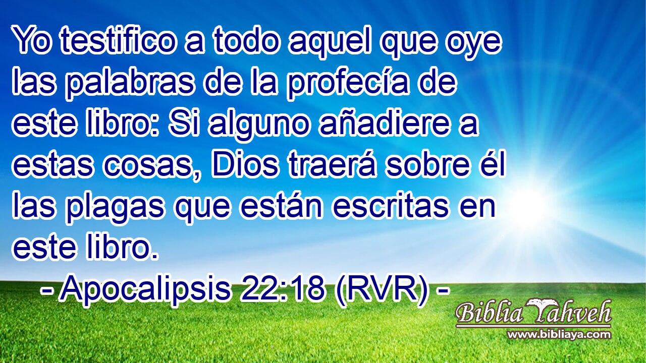 Yo testifico a todo aquel que oye las palabras de la profecía de este libro: Si alguno añadiere a estas cosas, Dios traerá sobre él las plagas que están escritas en este libro.