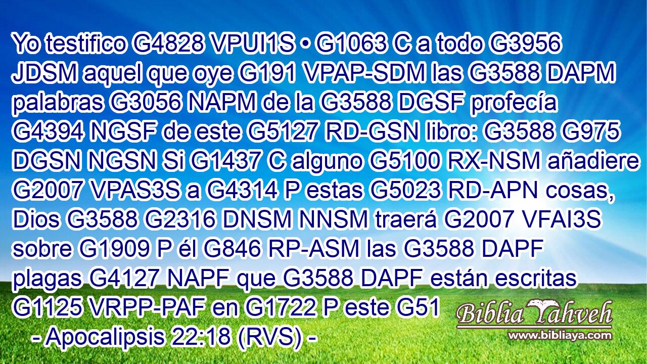 Yo testifico G4828 VPUI1S • G1063 C a todo G3956 JDSM aquel que oye G191 VPAP-SDM las G3588 DAPM palabras G3056 NAPM de la G3588 DGSF profecía G4394 NGSF de este G5127 RD-GSN libro: G3588 G975 DGSN NGSN Si G1437 C alguno G5100 RX-NSM añadiere G2007 VPAS3S a G4314 P estas G5023 RD-APN cosas, Dios G3588 G2316 DNSM NNSM traerá G2007 VFAI3S sobre G1909 P él G846 RP-ASM las G3588 DAPF plagas G4127 NAPF que G3588 DAPF están escritas G1125 VRPP-PAF en G1722 P este G51