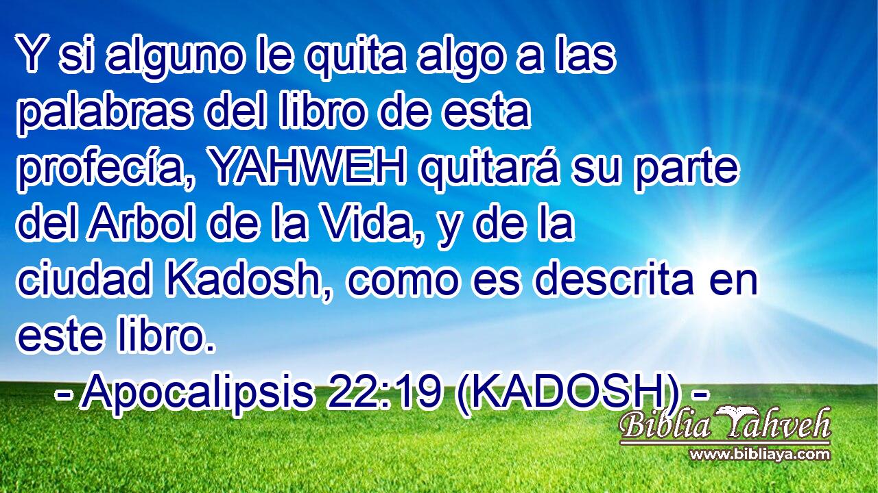  Y si alguno le quita algo a las palabras del libro de esta profecía, YAHWEH quitará su parte del Arbol de la Vida, y de la ciudad Kadosh, como es descrita en este libro. 