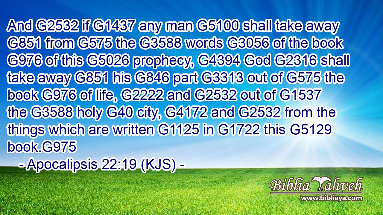 And G2532 if G1437 any man G5100 shall take away G851 from G575 the G3588 words G3056 of the book G976 of this G5026 prophecy, G4394 God G2316 shall take away G851 his G846 part G3313 out of G575 the book G976 of life, G2222 and G2532 out of G1537 the G3588 holy G40 city, G4172 and G2532 from the things which are written G1125 in G1722 this G5129 book.G975