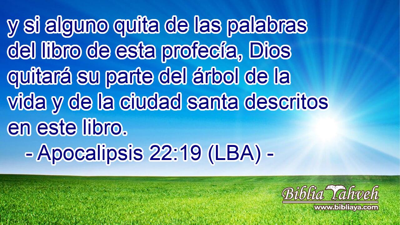 y si alguno quita de las palabras del libro de esta profecía, Dios quitará su parte del árbol de la vida y de la ciudad santa descritos en este libro.