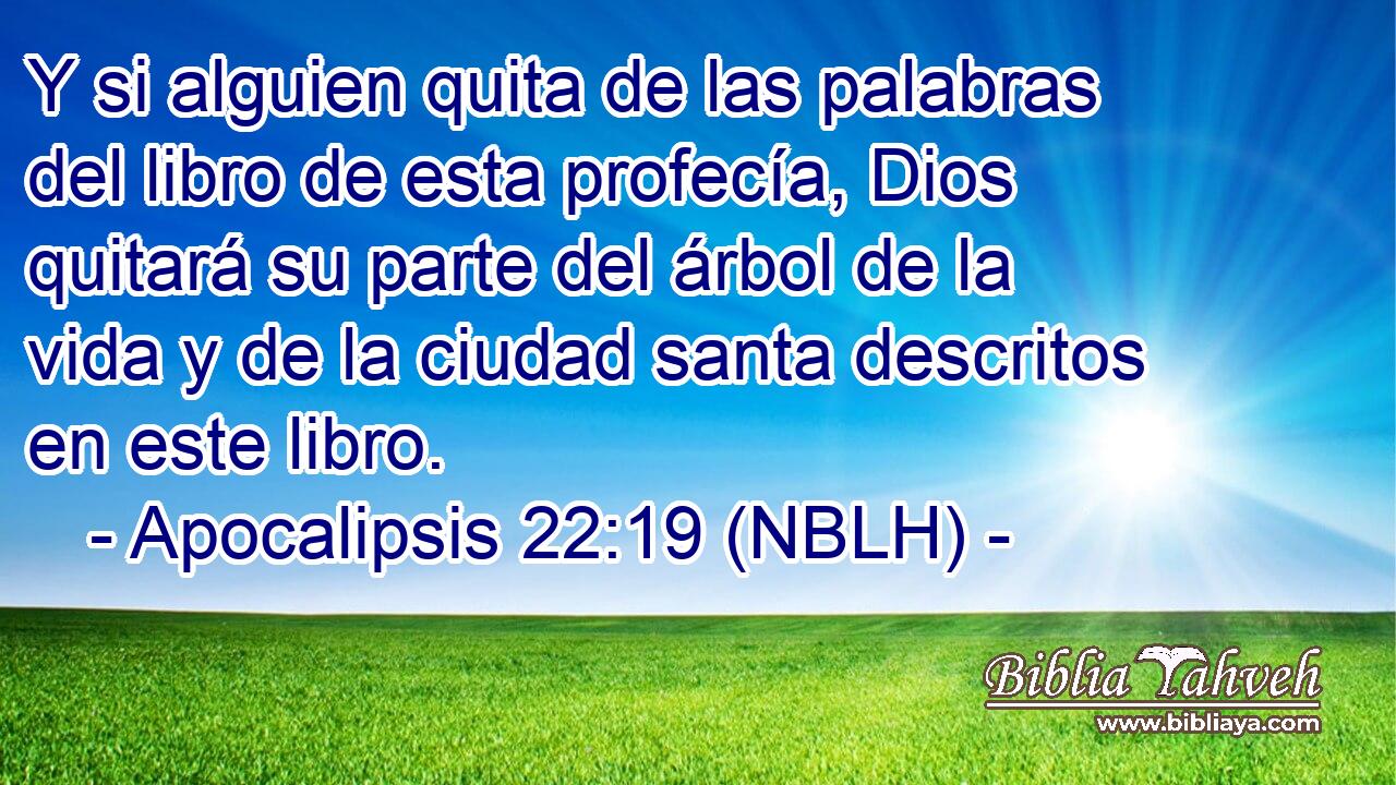  Y si alguien quita de las palabras del libro de esta profecía, Dios quitará su parte del árbol de la vida y de la ciudad santa descritos en este libro. 