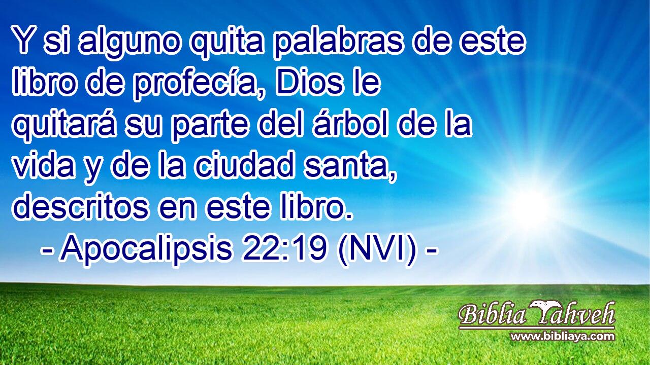  Y si alguno quita palabras de este libro de profecía, Dios le quitará su parte del árbol de la vida y de la ciudad santa, descritos en este libro. 