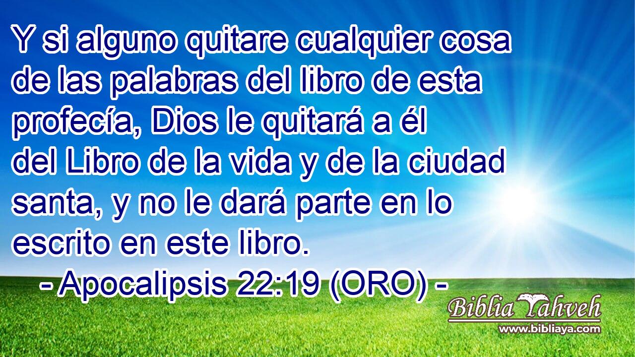  Y si alguno quitare cualquier cosa de las palabras del libro de esta profecía, Dios le quitará a él del Libro de la vida y de la ciudad santa, y no le dará parte en lo escrito en este libro. 