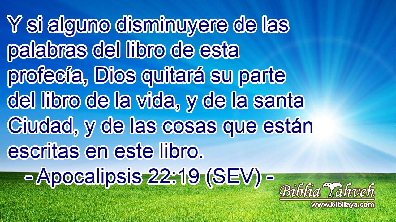 Y si alguno disminuyere de las palabras del libro de esta profecía, Dios quitará su parte del libro de la vida, y de la santa Ciudad, y de las cosas que están escritas en este libro.