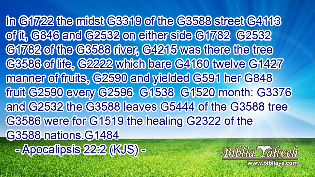 In G1722 the midst G3319 of the G3588 street G4113 of it, G846 and G2532 on either side G1782  G2532  G1782 of the G3588 river, G4215 was there the tree G3586 of life, G2222 which bare G4160 twelve G1427 manner of fruits, G2590 and yielded G591 her G848 fruit G2590 every G2596  G1538  G1520 month: G3376 and G2532 the G3588 leaves G5444 of the G3588 tree G3586 were for G1519 the healing G2322 of the G3588 nations.G1484