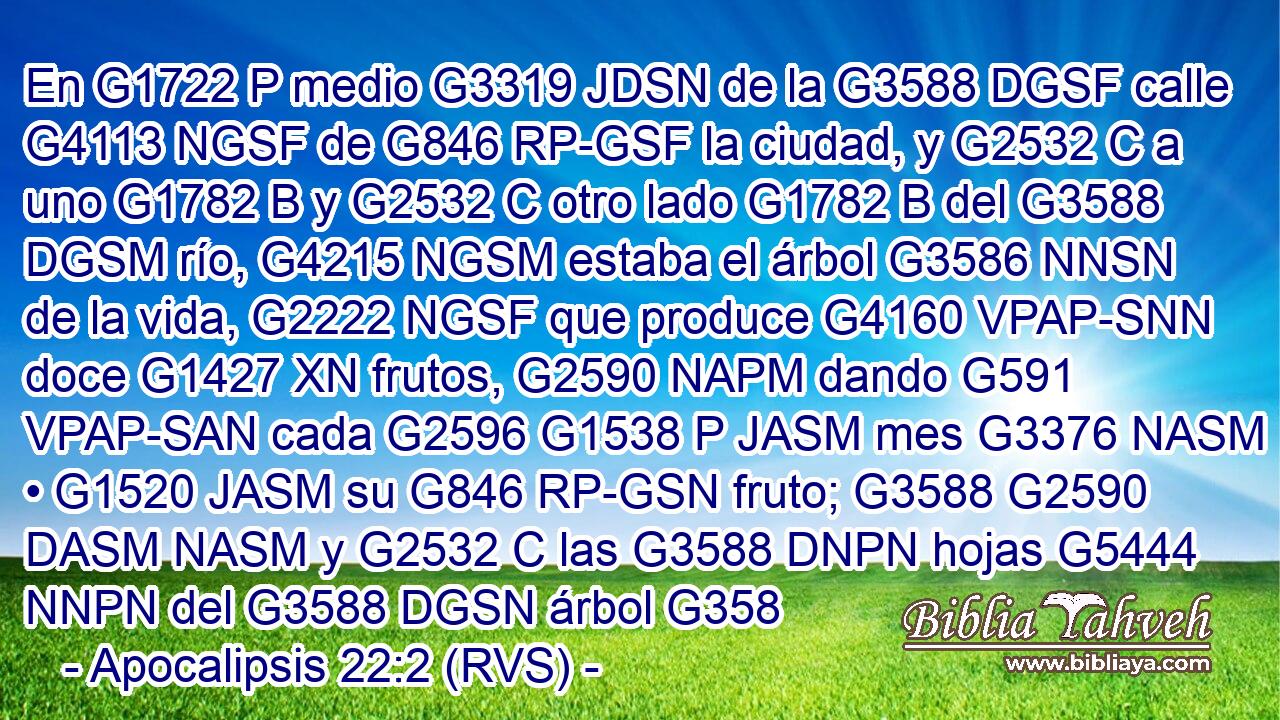 En G1722 P medio G3319 JDSN de la G3588 DGSF calle G4113 NGSF de G846 RP-GSF la ciudad, y G2532 C a uno G1782 B y G2532 C otro lado G1782 B del G3588 DGSM río, G4215 NGSM estaba el árbol G3586 NNSN de la vida, G2222 NGSF que produce G4160 VPAP-SNN doce G1427 XN frutos, G2590 NAPM dando G591 VPAP-SAN cada G2596 G1538 P JASM mes G3376 NASM • G1520 JASM su G846 RP-GSN fruto; G3588 G2590 DASM NASM y G2532 C las G3588 DNPN hojas G5444 NNPN del G3588 DGSN árbol G358