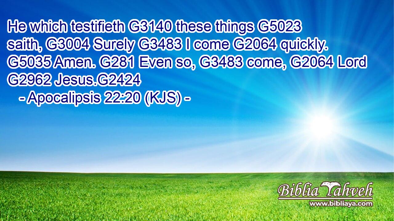 He which testifieth G3140 these things G5023 saith, G3004 Surely G3483 I come G2064 quickly. G5035 Amen. G281 Even so, G3483 come, G2064 Lord G2962 Jesus.G2424