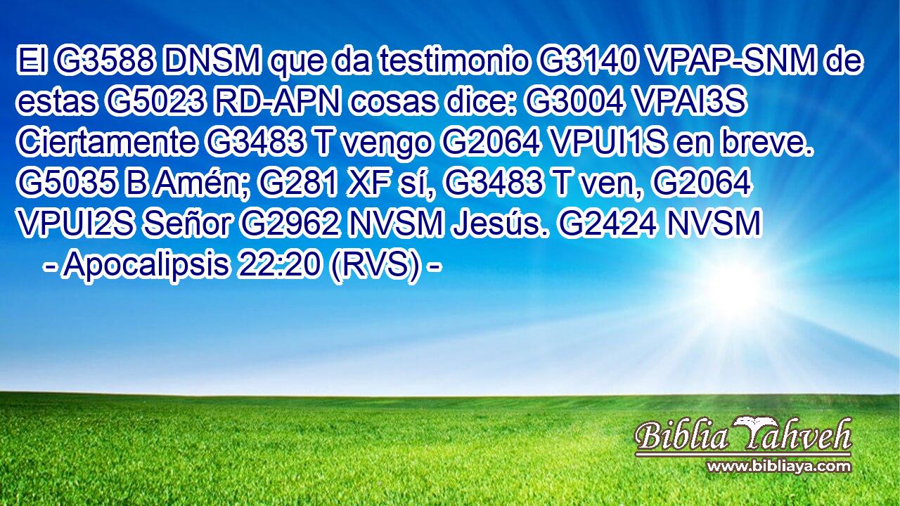 El G3588 DNSM que da testimonio G3140 VPAP-SNM de estas G5023 RD-APN cosas dice: G3004 VPAI3S Ciertamente G3483 T vengo G2064 VPUI1S en breve. G5035 B Amén; G281 XF sí, G3483 T ven, G2064 VPUI2S Señor G2962 NVSM Jesús. G2424 NVSM 