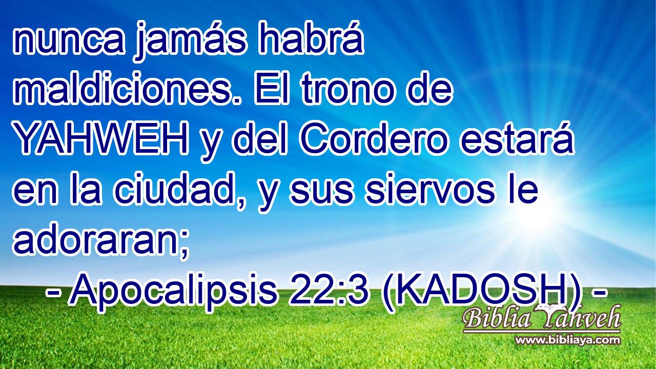  nunca jamás habrá maldiciones. El trono de YAHWEH y del Cordero estará en la ciudad, y sus siervos le adoraran; 