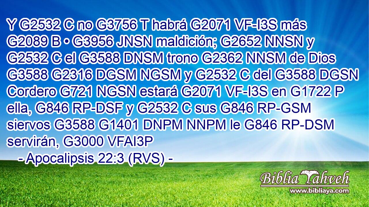 Y G2532 C no G3756 T habrá G2071 VF-I3S más G2089 B • G3956 JNSN maldición; G2652 NNSN y G2532 C el G3588 DNSM trono G2362 NNSM de Dios G3588 G2316 DGSM NGSM y G2532 C del G3588 DGSN Cordero G721 NGSN estará G2071 VF-I3S en G1722 P ella, G846 RP-DSF y G2532 C sus G846 RP-GSM siervos G3588 G1401 DNPM NNPM le G846 RP-DSM servirán, G3000 VFAI3P 