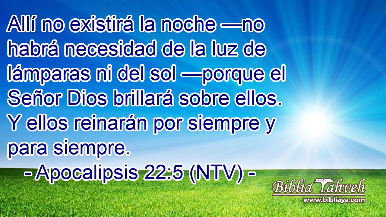 Allí no existirá la noche —no habrá necesidad de la luz de lámparas ni del sol —porque el Señor Dios brillará sobre ellos. Y ellos reinarán por siempre y para siempre.