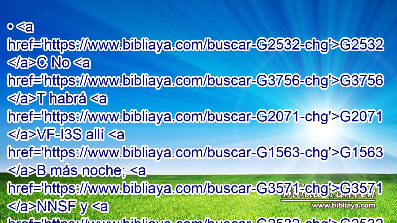 • G2532 C No G3756 T habrá G2071 VF-I3S allí G1563 B más noche; G3571 NNSF y G2532 C no G3756 T tienen G2192 VPAI3P necesidad G5532 NASF de luz G5457 NGSN de lámpara, G3088 NGSM ni G2532 C de luz del sol, G2246 NGSM porque G3754 C Dios G3588 G2316 DNSM NNSM el Señor G2962 NNSM los G846 RP-APM iluminará; G5461 VPAI3S y G2532 C reinarán G936 VFAI3P por G1519 P los G3588 DAPM siglos G165 NAPM de los G3588 DGPM siglos. G165 NGPM 