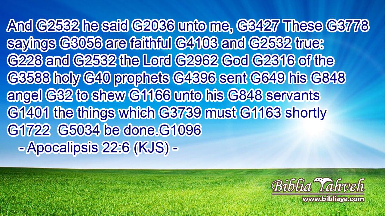 And G2532 he said G2036 unto me, G3427 These G3778 sayings G3056 are faithful G4103 and G2532 true: G228 and G2532 the Lord G2962 God G2316 of the G3588 holy G40 prophets G4396 sent G649 his G848 angel G32 to shew G1166 unto his G848 servants G1401 the things which G3739 must G1163 shortly G1722  G5034 be done.G1096