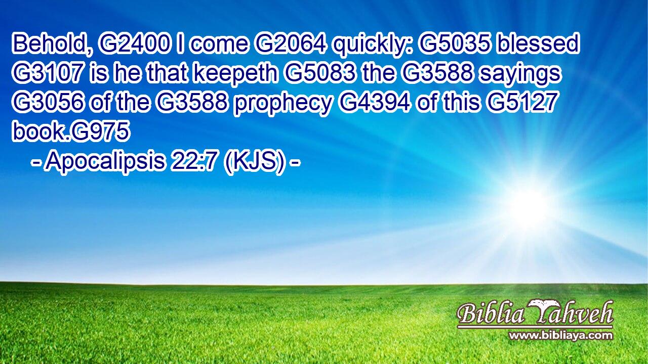 Behold, G2400 I come G2064 quickly: G5035 blessed G3107 is he that keepeth G5083 the G3588 sayings G3056 of the G3588 prophecy G4394 of this G5127 book.G975