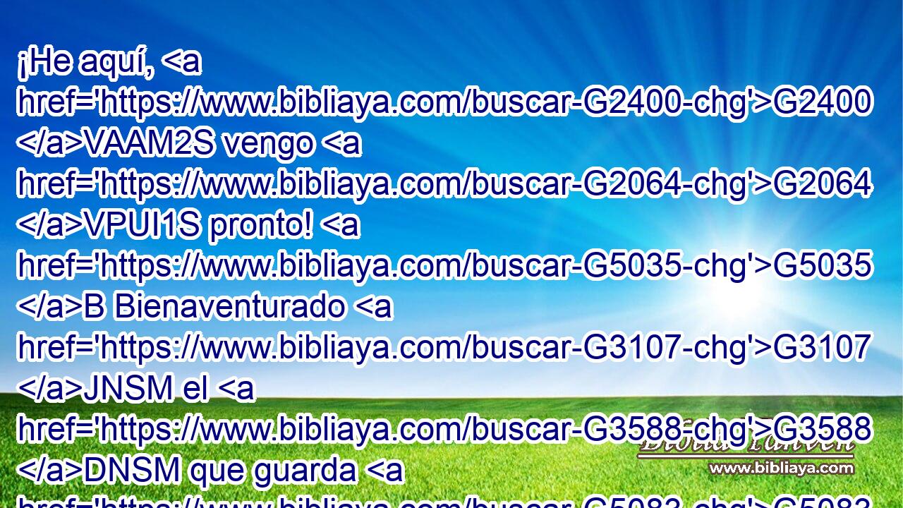 ¡He aquí, G2400 VAAM2S vengo G2064 VPUI1S pronto! G5035 B Bienaventurado G3107 JNSM el G3588 DNSM que guarda G5083 VPAP-SNM las G3588 DAPM palabras G3056 NAPM de la G3588 DGSF profecía G4394 NGSF de este G5127 RD-GSN libro. G3588 G975 DGSN NGSN 