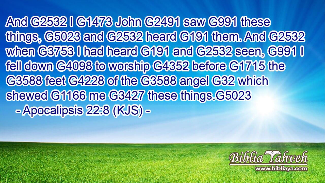 And G2532 I G1473 John G2491 saw G991 these things, G5023 and G2532 heard G191 them. And G2532 when G3753 I had heard G191 and G2532 seen, G991 I fell down G4098 to worship G4352 before G1715 the G3588 feet G4228 of the G3588 angel G32 which shewed G1166 me G3427 these things.G5023