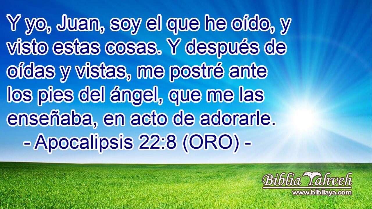  Y yo, Juan, soy el que he oído, y visto estas cosas. Y después de oídas y vistas, me postré ante los pies del ángel, que me las enseñaba, en acto de adorarle. 
