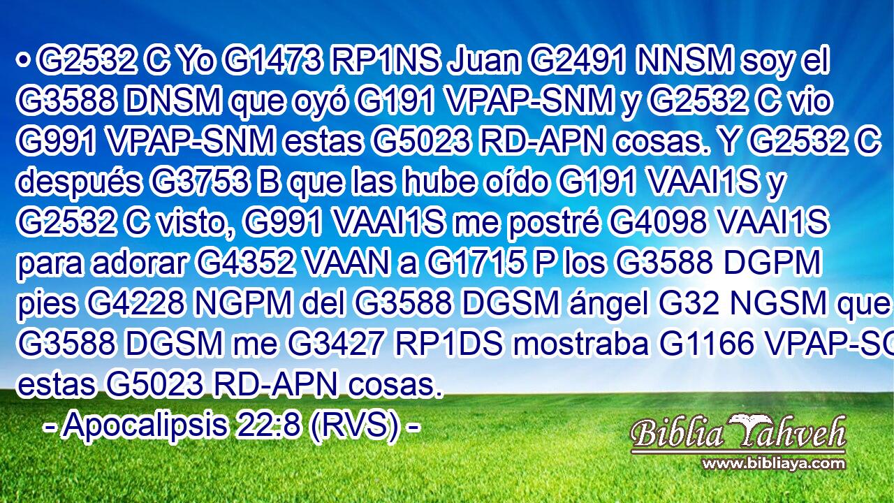 • G2532 C Yo G1473 RP1NS Juan G2491 NNSM soy el G3588 DNSM que oyó G191 VPAP-SNM y G2532 C vio G991 VPAP-SNM estas G5023 RD-APN cosas. Y G2532 C después G3753 B que las hube oído G191 VAAI1S y G2532 C visto, G991 VAAI1S me postré G4098 VAAI1S para adorar G4352 VAAN a G1715 P los G3588 DGPM pies G4228 NGPM del G3588 DGSM ángel G32 NGSM que G3588 DGSM me G3427 RP1DS mostraba G1166 VPAP-SGM estas G5023 RD-APN cosas. 