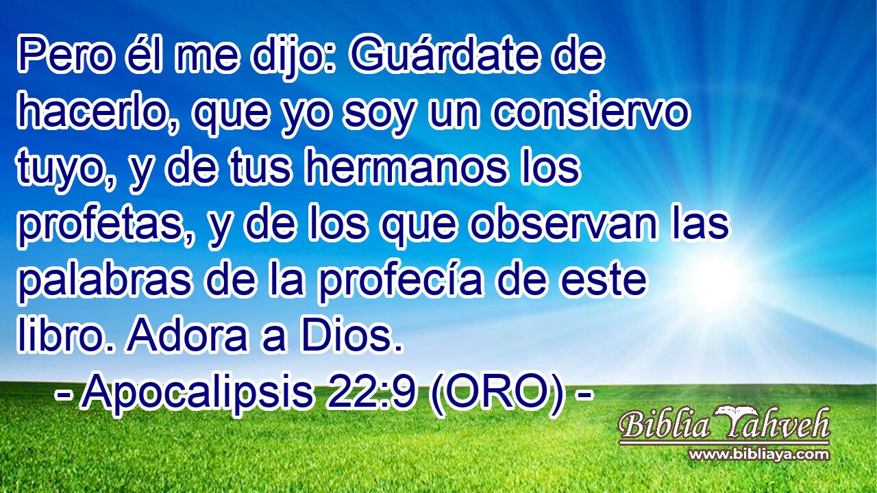  Pero él me dijo: Guárdate de hacerlo, que yo soy un consiervo tuyo, y de tus hermanos los profetas, y de los que observan las palabras de la profecía de este libro. Adora a Dios. 