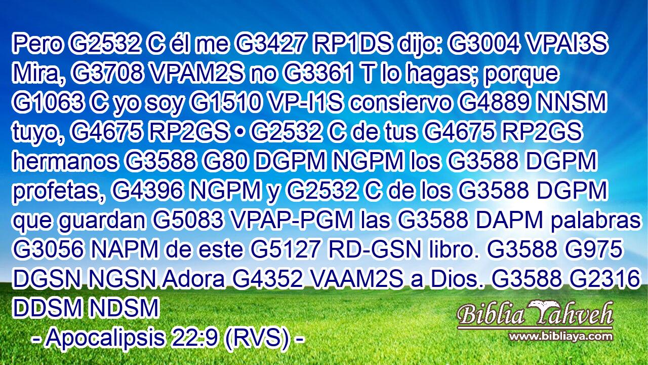 Pero G2532 C él me G3427 RP1DS dijo: G3004 VPAI3S Mira, G3708 VPAM2S no G3361 T lo hagas; porque G1063 C yo soy G1510 VP-I1S consiervo G4889 NNSM tuyo, G4675 RP2GS • G2532 C de tus G4675 RP2GS hermanos G3588 G80 DGPM NGPM los G3588 DGPM profetas, G4396 NGPM y G2532 C de los G3588 DGPM que guardan G5083 VPAP-PGM las G3588 DAPM palabras G3056 NAPM de este G5127 RD-GSN libro. G3588 G975 DGSN NGSN Adora G4352 VAAM2S a Dios. G3588 G2316 DDSM NDSM 