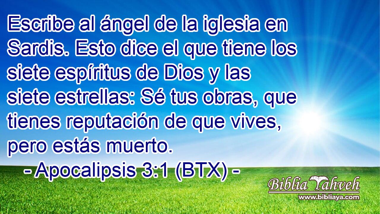 Escribe al ángel de la iglesia en Sardis. Esto dice el que tiene los siete espíritus de Dios y las siete estrellas: Sé tus obras, que tienes reputación de que vives, pero estás muerto.