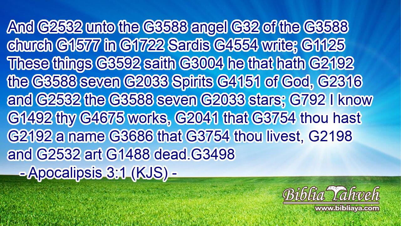 And G2532 unto the G3588 angel G32 of the G3588 church G1577 in G1722 Sardis G4554 write; G1125 These things G3592 saith G3004 he that hath G2192 the G3588 seven G2033 Spirits G4151 of God, G2316 and G2532 the G3588 seven G2033 stars; G792 I know G1492 thy G4675 works, G2041 that G3754 thou hast G2192 a name G3686 that G3754 thou livest, G2198 and G2532 art G1488 dead.G3498