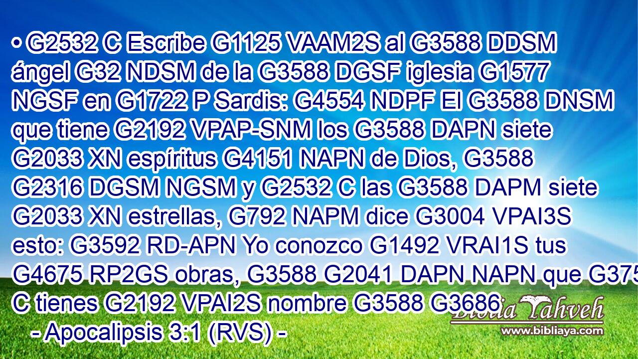 • G2532 C Escribe G1125 VAAM2S al G3588 DDSM ángel G32 NDSM de la G3588 DGSF iglesia G1577 NGSF en G1722 P Sardis: G4554 NDPF El G3588 DNSM que tiene G2192 VPAP-SNM los G3588 DAPN siete G2033 XN espíritus G4151 NAPN de Dios, G3588 G2316 DGSM NGSM y G2532 C las G3588 DAPM siete G2033 XN estrellas, G792 NAPM dice G3004 VPAI3S esto: G3592 RD-APN Yo conozco G1492 VRAI1S tus G4675 RP2GS obras, G3588 G2041 DAPN NAPN que G3754 C tienes G2192 VPAI2S nombre G3588 G3686 