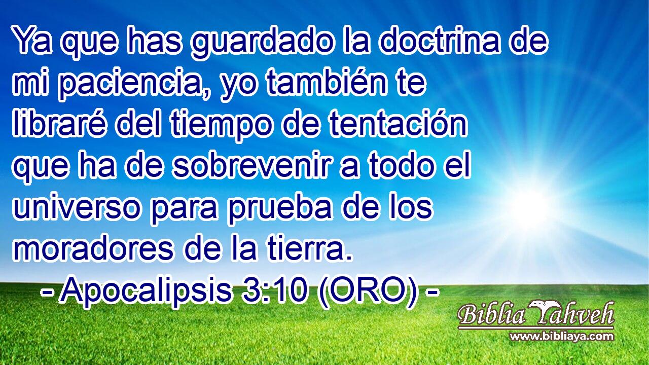  Ya que has guardado la doctrina de mi paciencia, yo también te libraré del tiempo de tentación que ha de sobrevenir a todo el universo para prueba de los moradores de la tierra. 