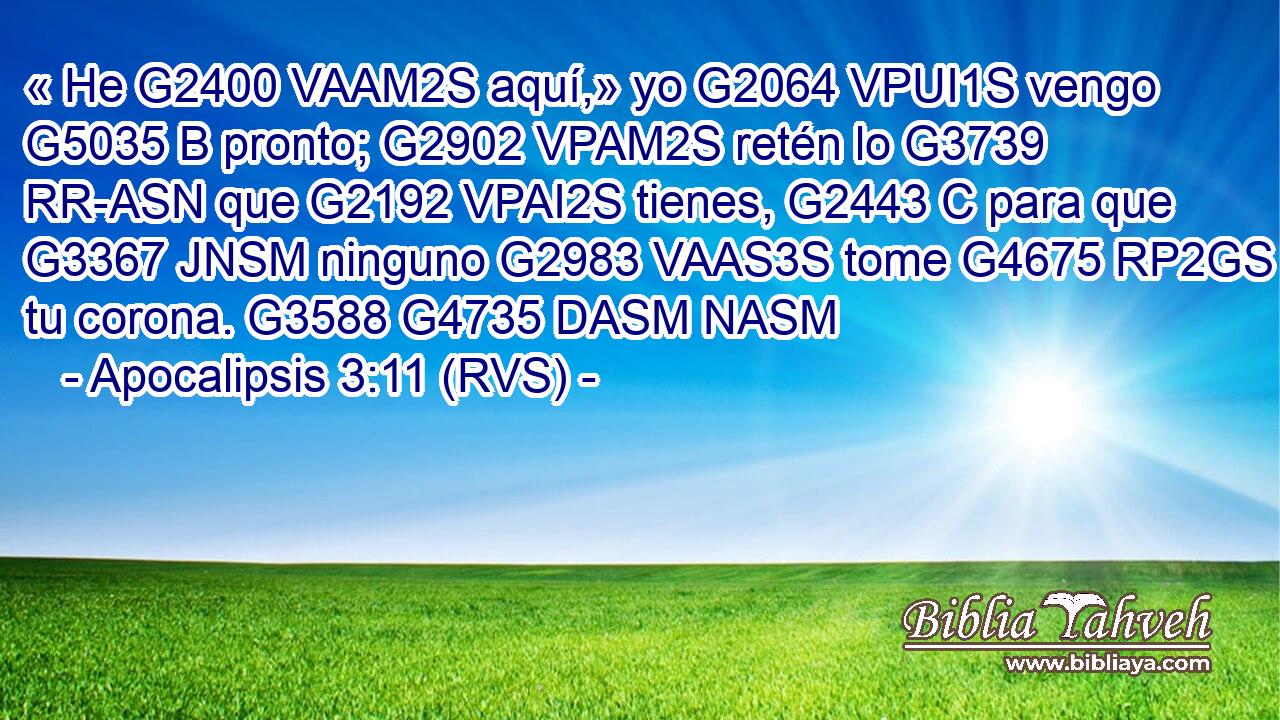 « He G2400 VAAM2S aquí,» yo G2064 VPUI1S vengo G5035 B pronto; G2902 VPAM2S retén lo G3739 RR-ASN que G2192 VPAI2S tienes, G2443 C para que G3367 JNSM ninguno G2983 VAAS3S tome G4675 RP2GS tu corona. G3588 G4735 DASM NASM 