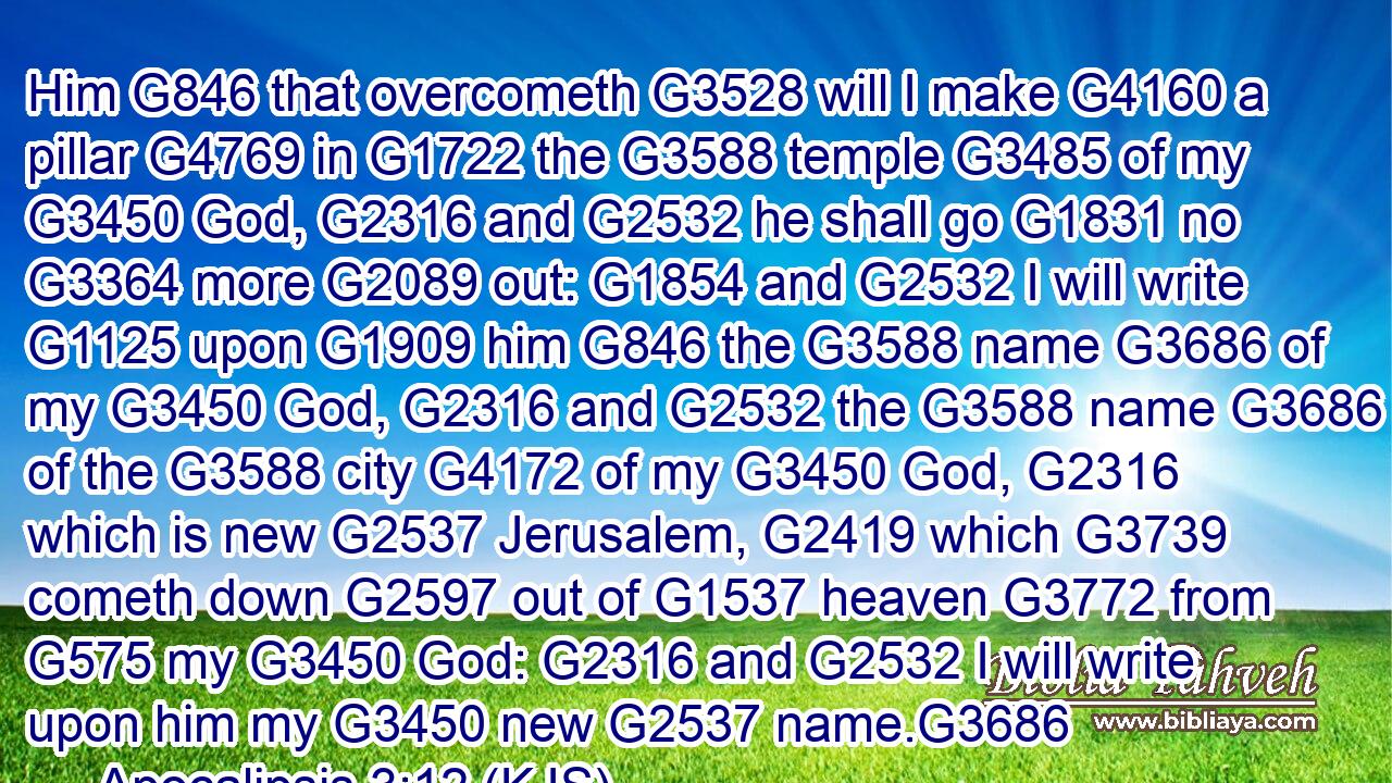 Him G846 that overcometh G3528 will I make G4160 a pillar G4769 in G1722 the G3588 temple G3485 of my G3450 God, G2316 and G2532 he shall go G1831 no G3364 more G2089 out: G1854 and G2532 I will write G1125 upon G1909 him G846 the G3588 name G3686 of my G3450 God, G2316 and G2532 the G3588 name G3686 of the G3588 city G4172 of my G3450 God, G2316 which is new G2537 Jerusalem, G2419 which G3739 cometh down G2597 out of G1537 heaven G3772 from G575 my G3450 God: G2316 and G2532 I will write upon him my G3450 new G2537 name.G3686