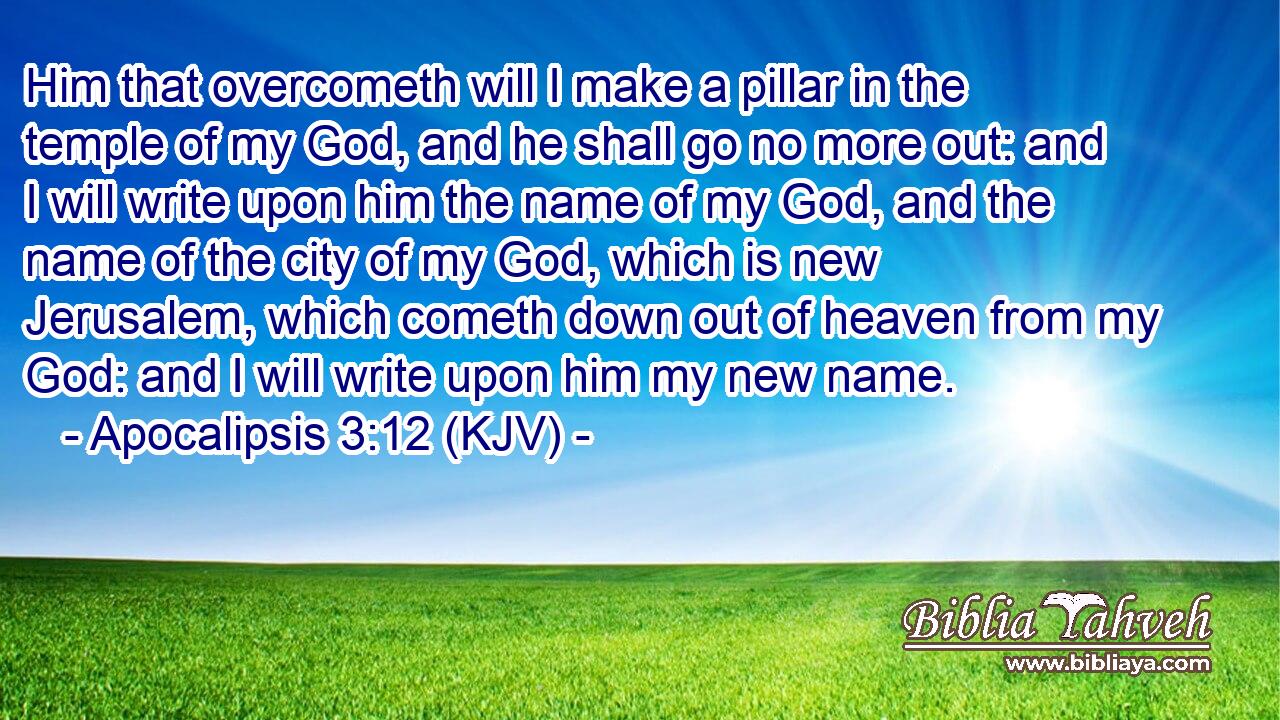 Him that overcometh will I make a pillar in the temple of my God, and he shall go no more out: and I will write upon him the name of my God, and the name of the city of my God, which is new Jerusalem, which cometh down out of heaven from my God: and I will write upon him my new name.
