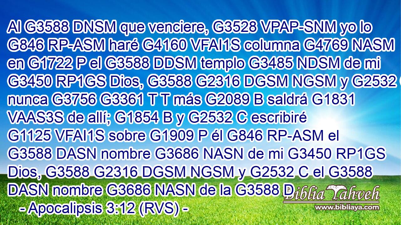 Al G3588 DNSM que venciere, G3528 VPAP-SNM yo lo G846 RP-ASM haré G4160 VFAI1S columna G4769 NASM en G1722 P el G3588 DDSM templo G3485 NDSM de mi G3450 RP1GS Dios, G3588 G2316 DGSM NGSM y G2532 C nunca G3756 G3361 T T más G2089 B saldrá G1831 VAAS3S de allí; G1854 B y G2532 C escribiré G1125 VFAI1S sobre G1909 P él G846 RP-ASM el G3588 DASN nombre G3686 NASN de mi G3450 RP1GS Dios, G3588 G2316 DGSM NGSM y G2532 C el G3588 DASN nombre G3686 NASN de la G3588 D