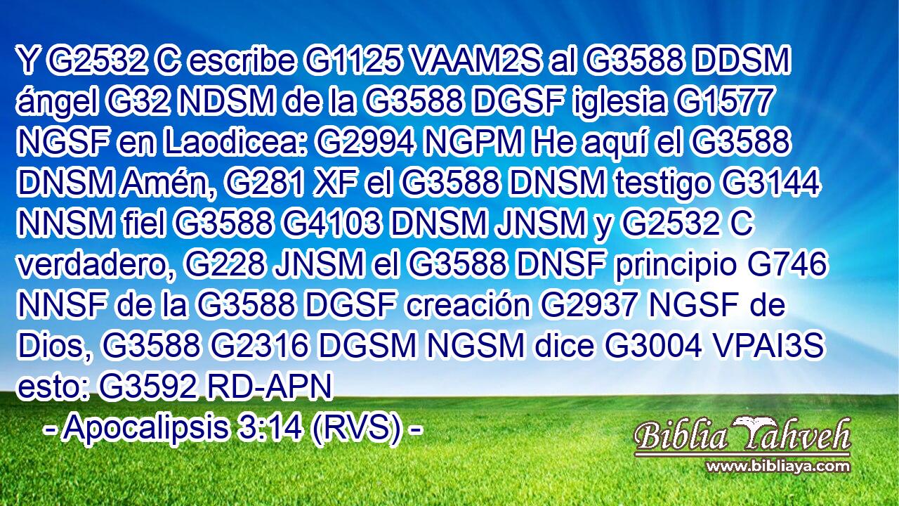 Y G2532 C escribe G1125 VAAM2S al G3588 DDSM ángel G32 NDSM de la G3588 DGSF iglesia G1577 NGSF en Laodicea: G2994 NGPM He aquí el G3588 DNSM Amén, G281 XF el G3588 DNSM testigo G3144 NNSM fiel G3588 G4103 DNSM JNSM y G2532 C verdadero, G228 JNSM el G3588 DNSF principio G746 NNSF de la G3588 DGSF creación G2937 NGSF de Dios, G3588 G2316 DGSM NGSM dice G3004 VPAI3S esto: G3592 RD-APN 