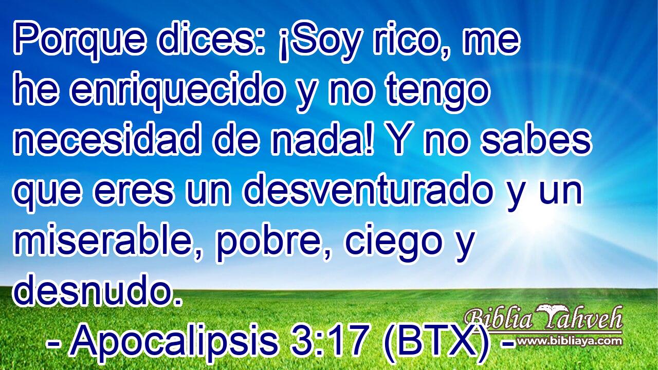 Porque dices: ¡Soy rico, me he enriquecido y no tengo necesidad de nada! Y no sabes que eres un desventurado y un miserable, pobre, ciego y desnudo.