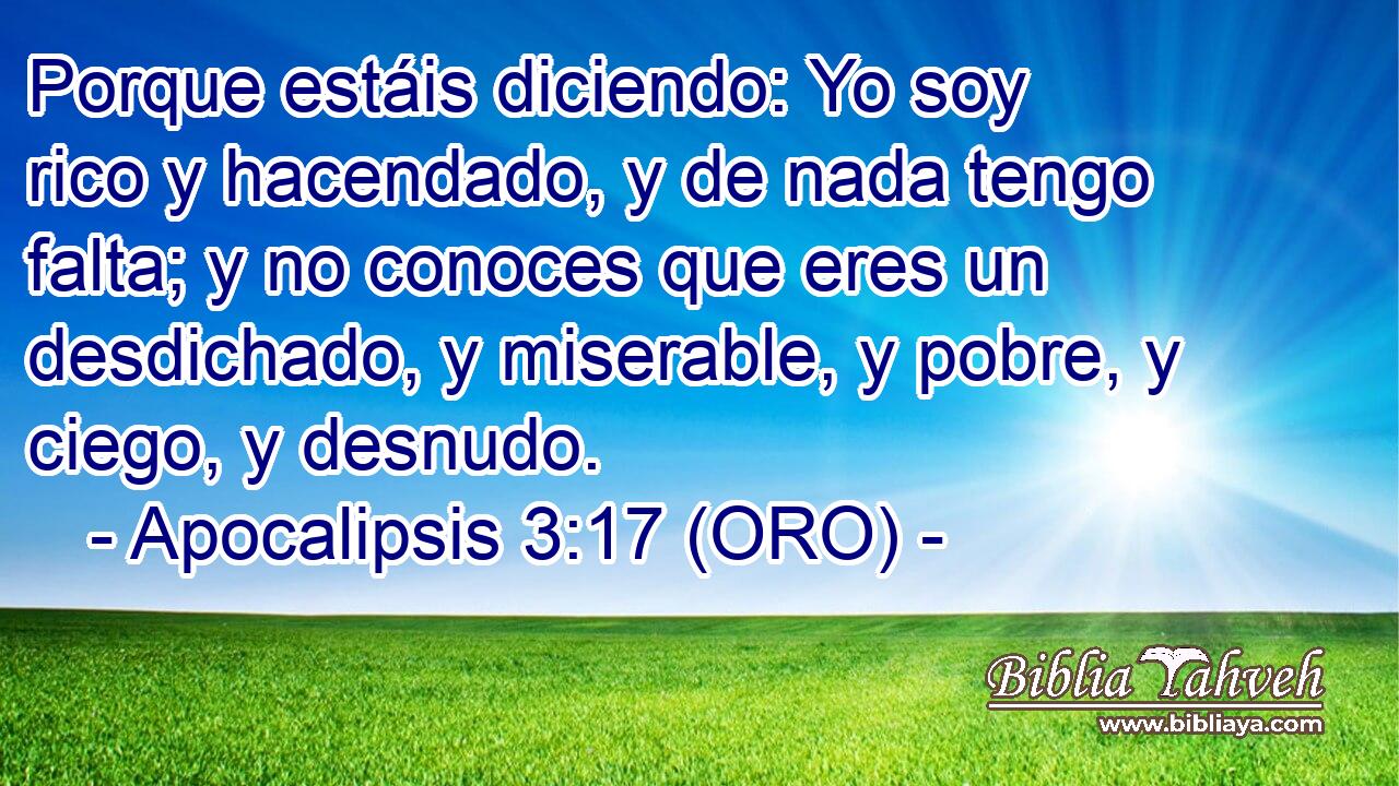  Porque estáis diciendo: Yo soy rico y hacendado, y de nada tengo falta; y no conoces que eres un desdichado, y miserable, y pobre, y ciego, y desnudo. 