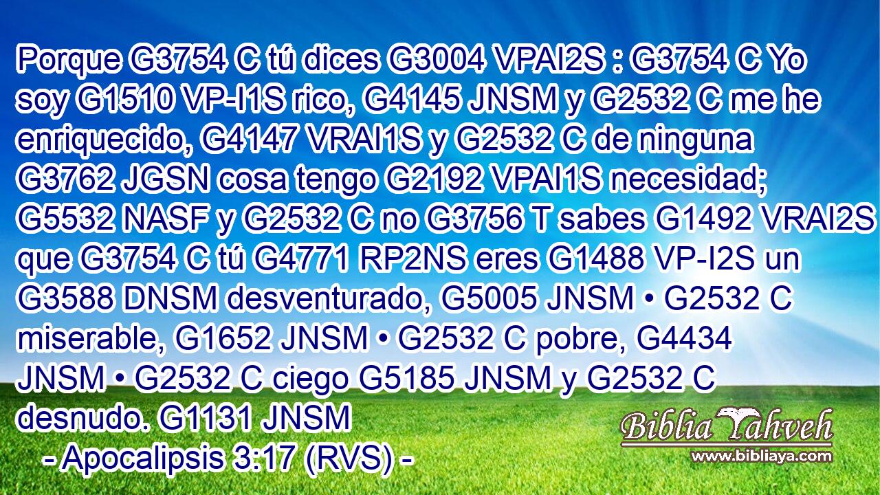 Porque G3754 C tú dices G3004 VPAI2S : G3754 C Yo soy G1510 VP-I1S rico, G4145 JNSM y G2532 C me he enriquecido, G4147 VRAI1S y G2532 C de ninguna G3762 JGSN cosa tengo G2192 VPAI1S necesidad; G5532 NASF y G2532 C no G3756 T sabes G1492 VRAI2S que G3754 C tú G4771 RP2NS eres G1488 VP-I2S un G3588 DNSM desventurado, G5005 JNSM • G2532 C miserable, G1652 JNSM • G2532 C pobre, G4434 JNSM • G2532 C ciego G5185 JNSM y G2532 C desnudo. G1131 JNSM 